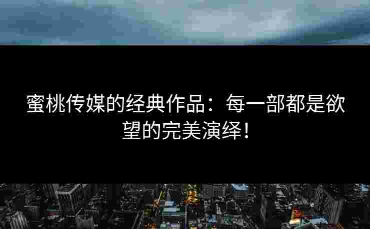 蜜桃传媒的经典作品：每一部都是欲望的完美演绎！