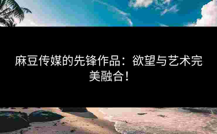 麻豆传媒的先锋作品：欲望与艺术完美融合！