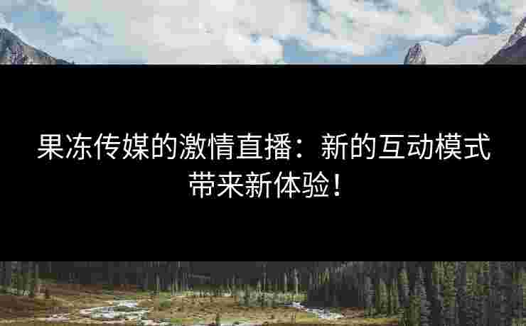 果冻传媒的激情直播：新的互动模式带来新体验！
