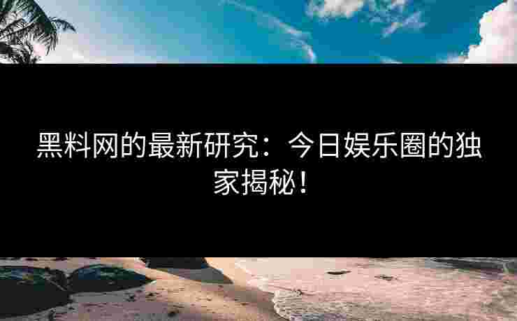 黑料网的最新研究：今日娱乐圈的独家揭秘！