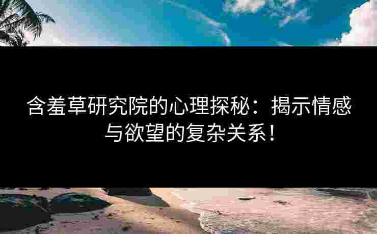 含羞草研究院的心理探秘：揭示情感与欲望的复杂关系！