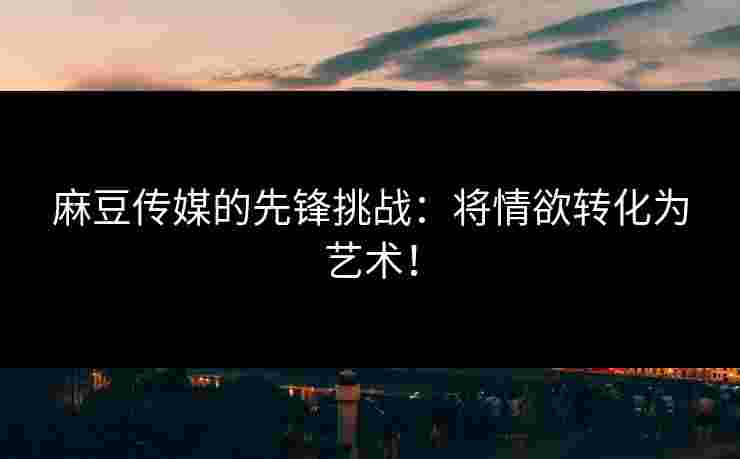 麻豆传媒的先锋挑战：将情欲转化为艺术！