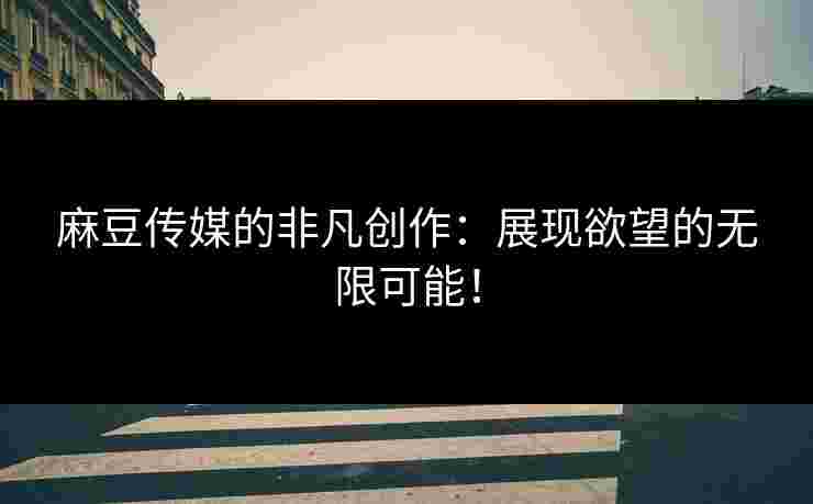 麻豆传媒的非凡创作：展现欲望的无限可能！