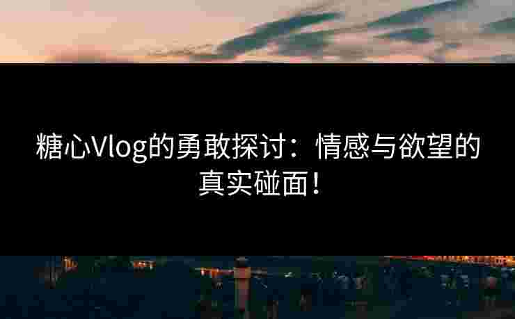 糖心Vlog的勇敢探讨：情感与欲望的真实碰面！