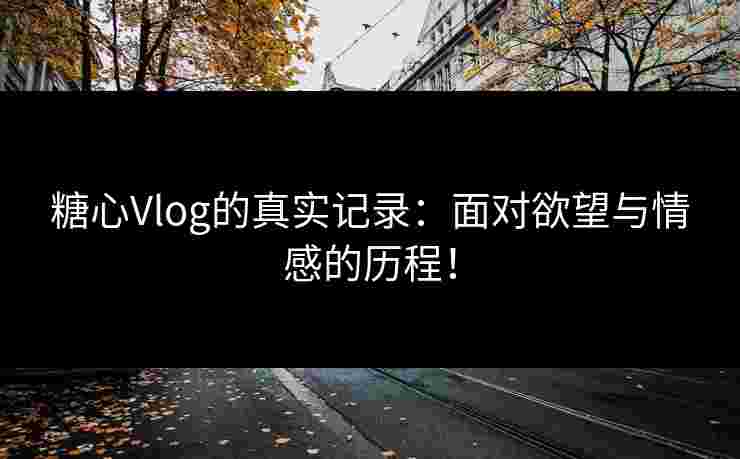 糖心Vlog的真实记录：面对欲望与情感的历程！