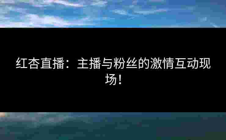 红杏直播：主播与粉丝的激情互动现场！