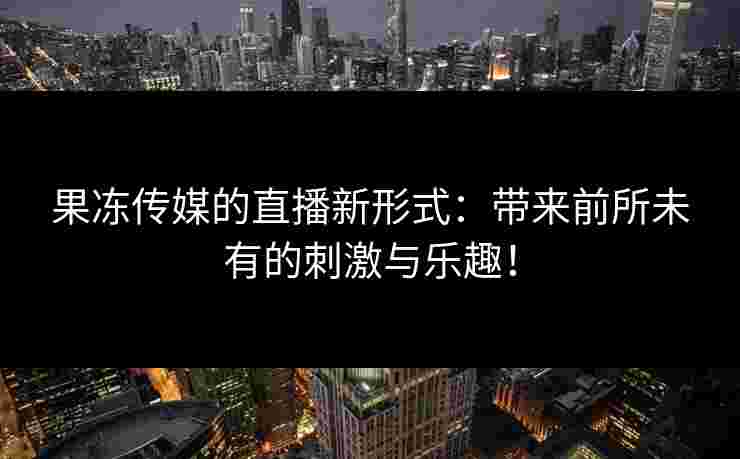 果冻传媒的直播新形式：带来前所未有的刺激与乐趣！