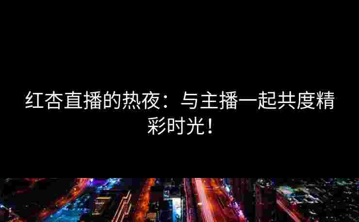 红杏直播的热夜：与主播一起共度精彩时光！