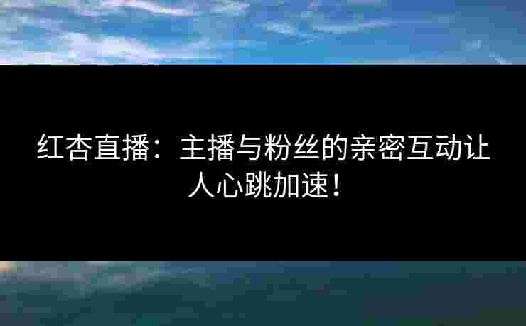 红杏直播：主播与粉丝的亲密互动让人心跳加速！