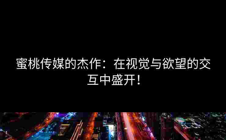 蜜桃传媒的杰作：在视觉与欲望的交互中盛开！