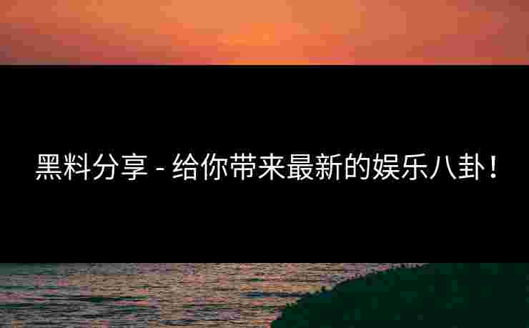 黑料分享 - 给你带来最新的娱乐八卦！