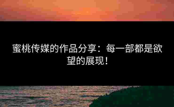 蜜桃传媒的作品分享：每一部都是欲望的展现！