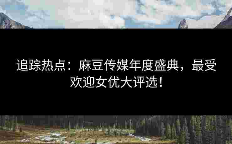 追踪热点：麻豆传媒年度盛典，最受欢迎女优大评选！