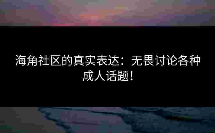 海角社区的真实表达：无畏讨论各种成人话题！