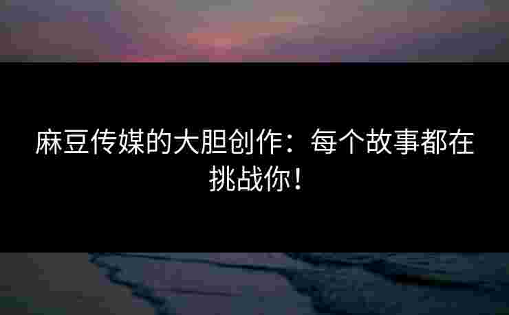 麻豆传媒的大胆创作：每个故事都在挑战你！
