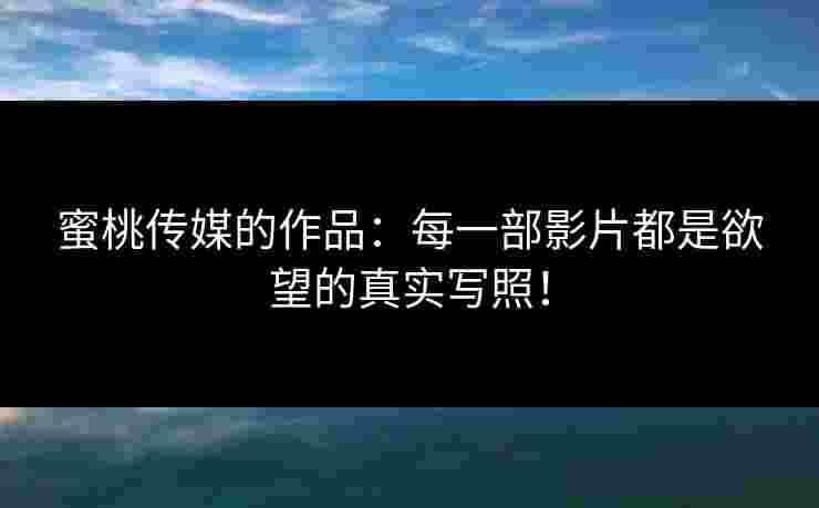 蜜桃传媒的作品：每一部影片都是欲望的真实写照！