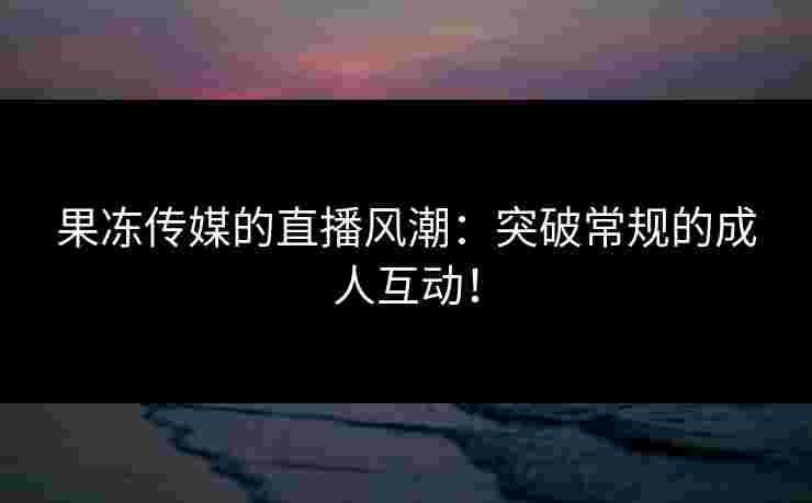 果冻传媒的直播风潮：突破常规的成人互动！