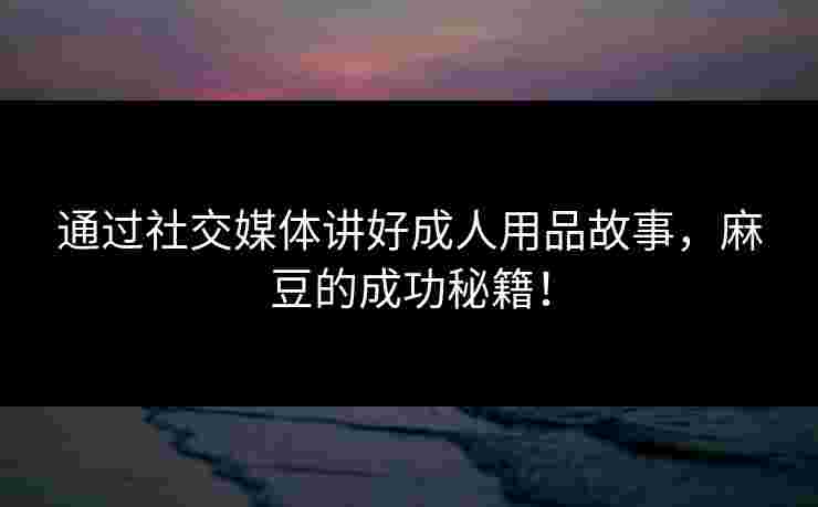 通过社交媒体讲好成人用品故事，麻豆的成功秘籍！