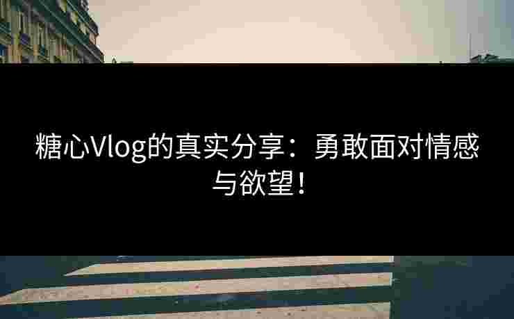 糖心Vlog的真实分享：勇敢面对情感与欲望！