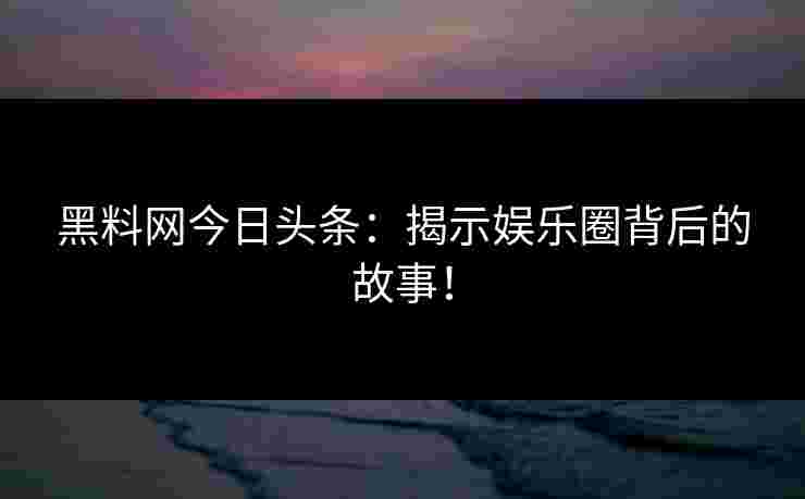 黑料网今日头条：揭示娱乐圈背后的故事！