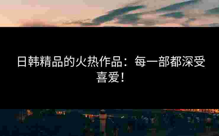 日韩精品的火热作品：每一部都深受喜爱！