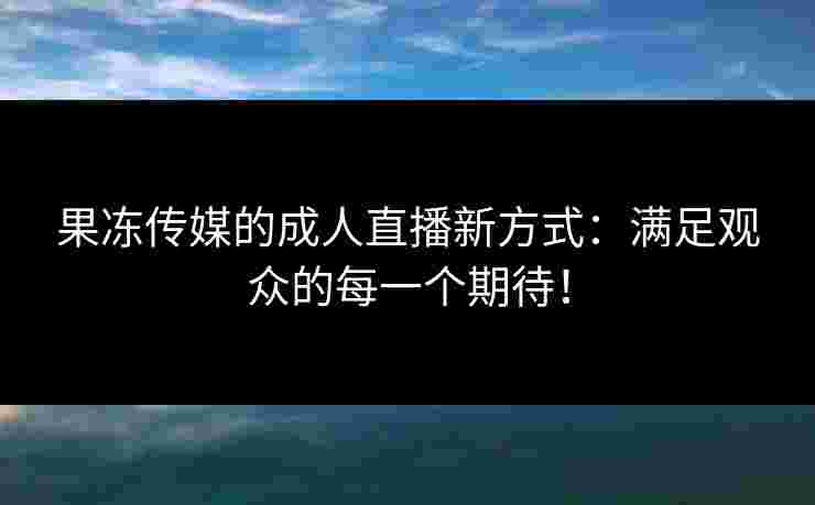果冻传媒的成人直播新方式：满足观众的每一个期待！