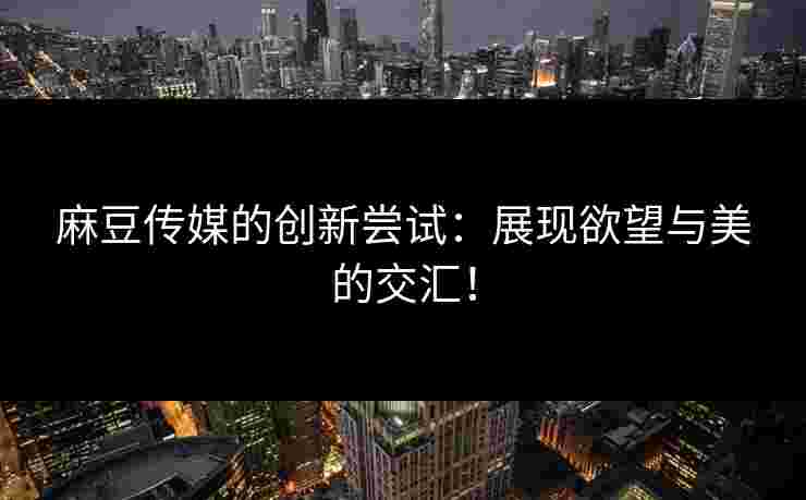 麻豆传媒的创新尝试：展现欲望与美的交汇！