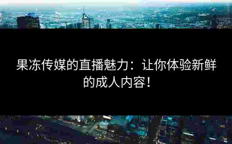 果冻传媒的直播魅力：让你体验新鲜的成人内容！