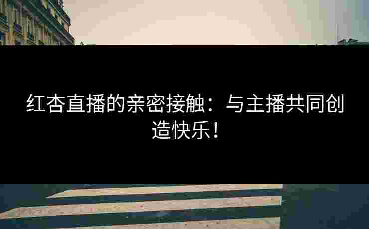 红杏直播的亲密接触：与主播共同创造快乐！