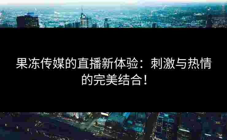 果冻传媒的直播新体验：刺激与热情的完美结合！