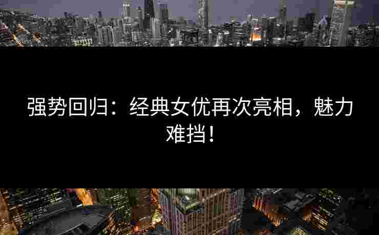 强势回归：经典女优再次亮相，魅力难挡！