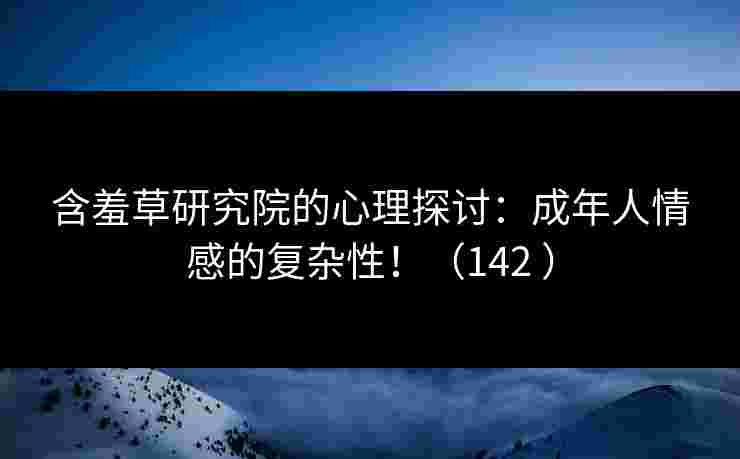 含羞草研究院的心理探讨：成年人情感的复杂性！（142 ）