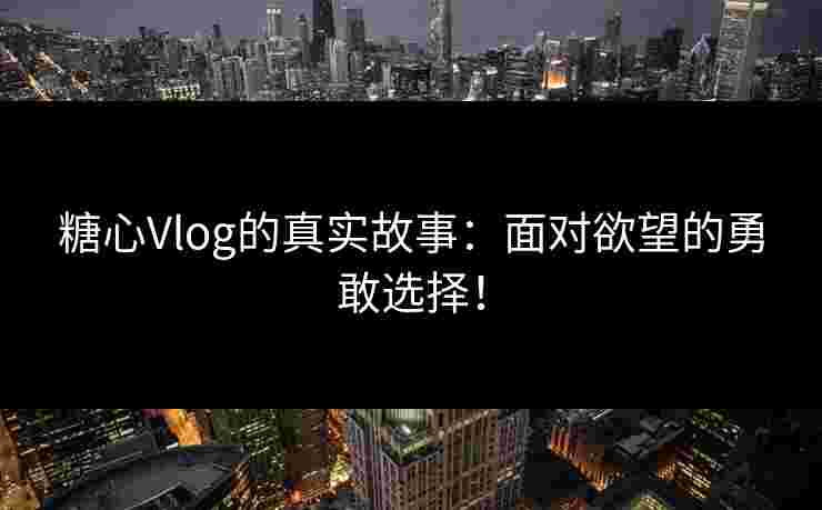 糖心Vlog的真实故事：面对欲望的勇敢选择！