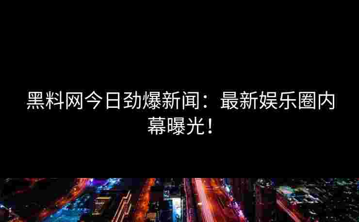 黑料网今日劲爆新闻：最新娱乐圈内幕曝光！