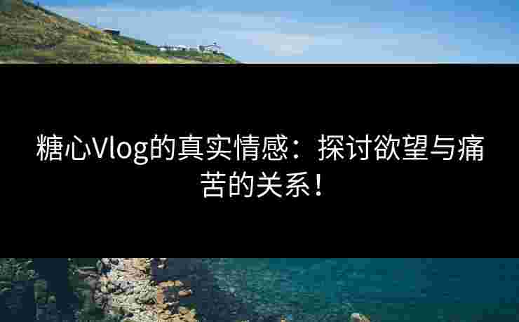 糖心Vlog的真实情感：探讨欲望与痛苦的关系！