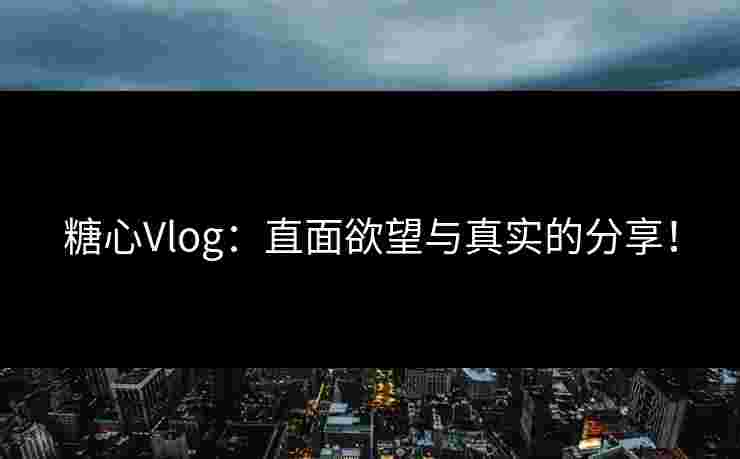糖心Vlog：直面欲望与真实的分享！