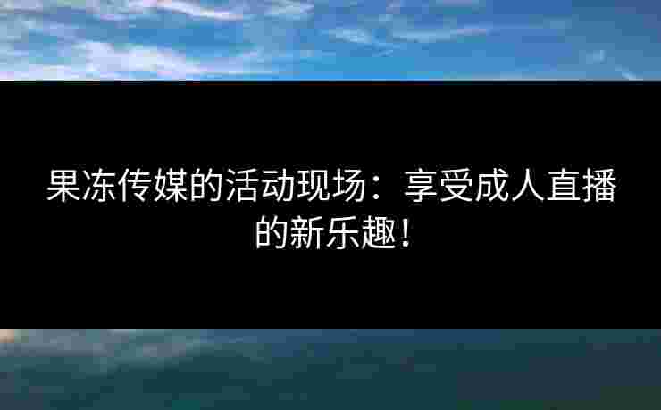 果冻传媒的活动现场：享受成人直播的新乐趣！