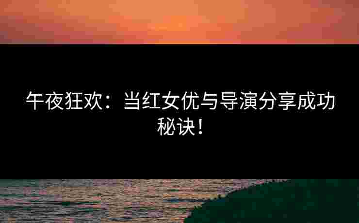 午夜狂欢：当红女优与导演分享成功秘诀！