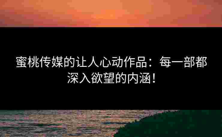 蜜桃传媒的让人心动作品：每一部都深入欲望的内涵！