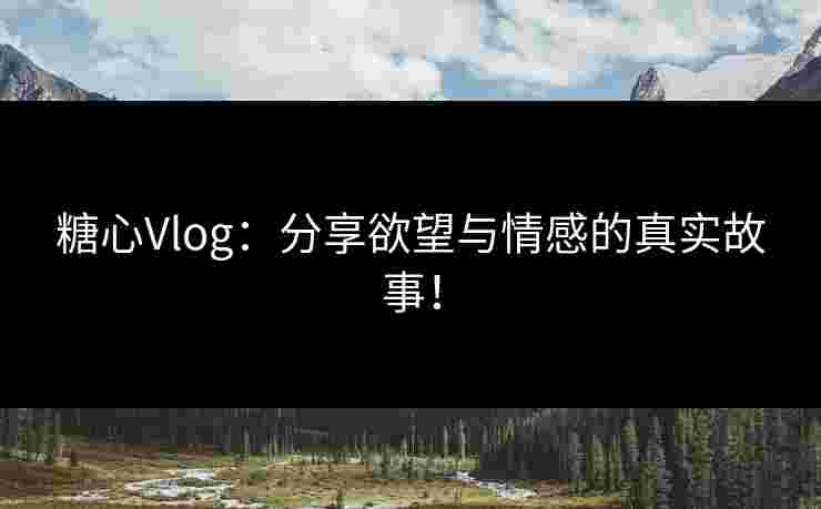 糖心Vlog：分享欲望与情感的真实故事！