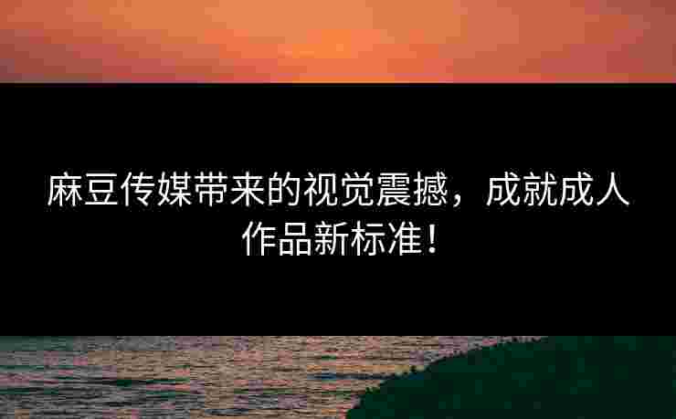 麻豆传媒带来的视觉震撼，成就成人作品新标准！