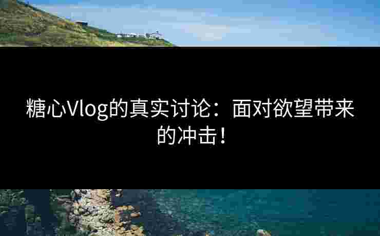 糖心Vlog的真实讨论：面对欲望带来的冲击！