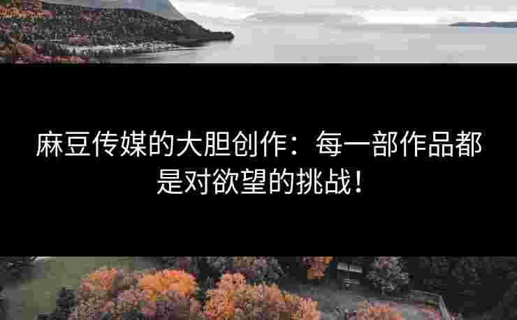 麻豆传媒的大胆创作：每一部作品都是对欲望的挑战！