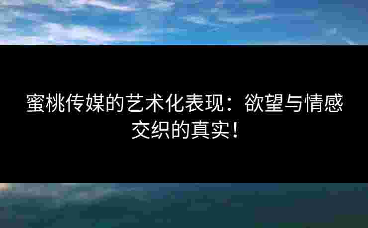 蜜桃传媒的艺术化表现：欲望与情感交织的真实！