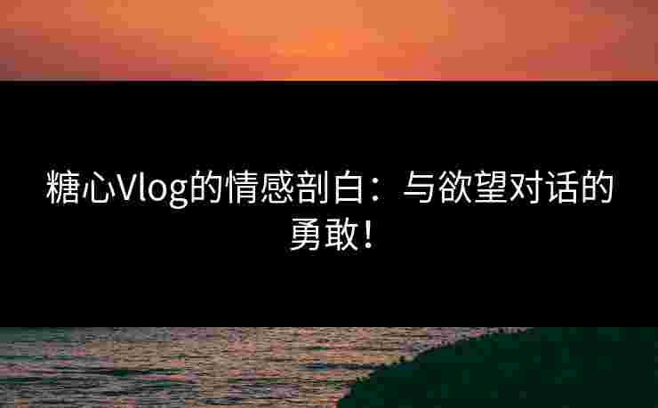 糖心Vlog的情感剖白：与欲望对话的勇敢！