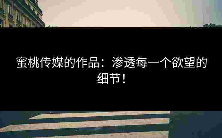 蜜桃传媒的作品：渗透每一个欲望的细节！