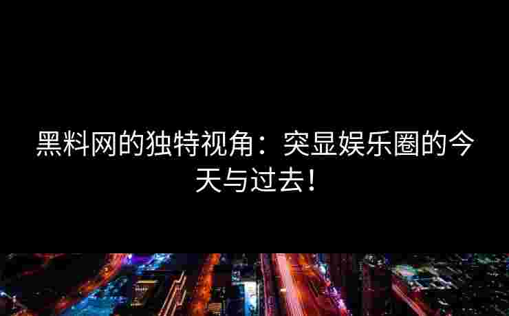 黑料网的独特视角：突显娱乐圈的今天与过去！