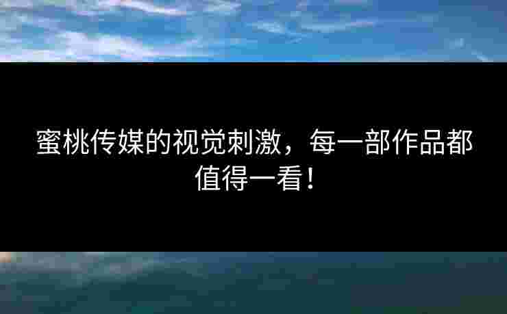 蜜桃传媒的视觉刺激，每一部作品都值得一看！