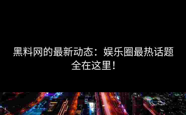 黑料网的最新动态：娱乐圈最热话题全在这里！