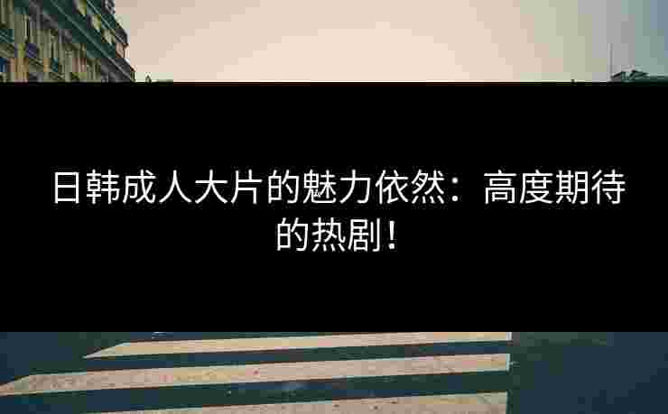 日韩成人大片的魅力依然：高度期待的热剧！